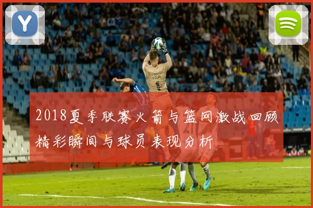 2018夏季联赛火箭与篮网激战回顾精彩瞬间与球员表现分析