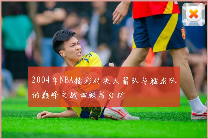 2004年NBA精彩对决火箭队与猛龙队的巅峰之战回顾与分析