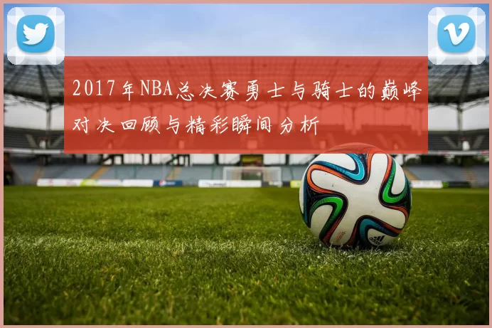 2017年NBA总决赛勇士与骑士的巅峰对决回顾与精彩瞬间分析