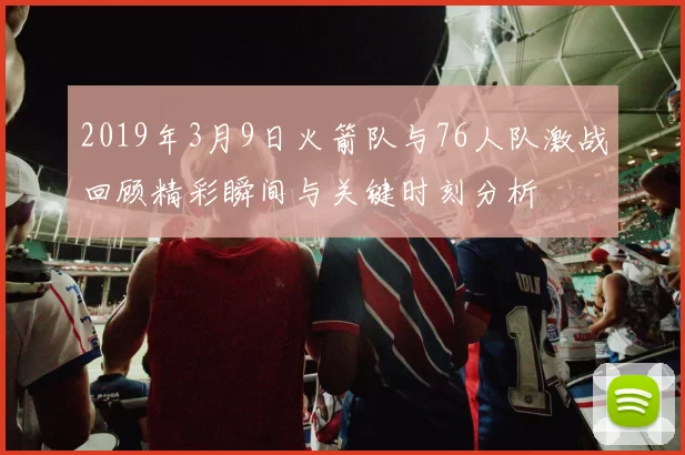 2019年3月9日火箭队与76人队激战回顾精彩瞬间与关键时刻分析