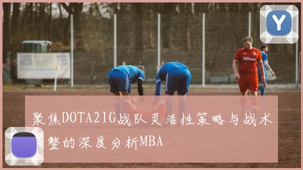 聚焦DOTA2IG战队灵活性策略与战术调整的深度分析MBA