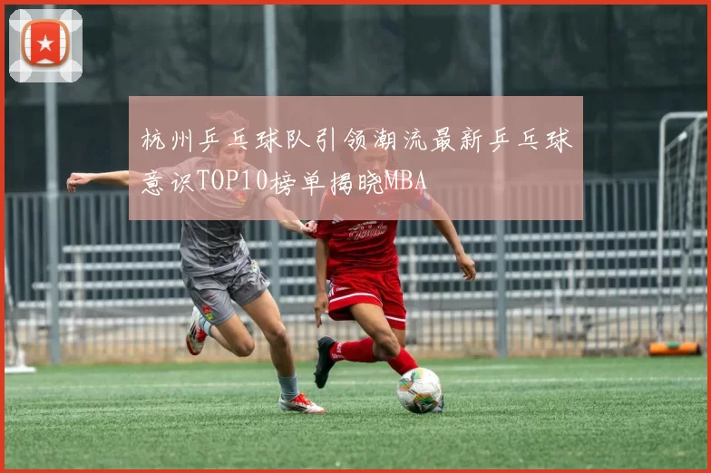 杭州乒乓球队引领潮流最新乒乓球意识TOP10榜单揭晓MBA
