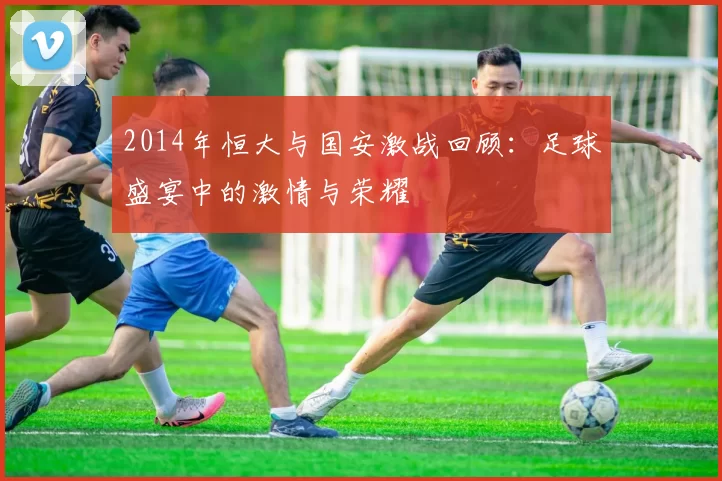 2014年恒大与国安激战回顾：足球盛宴中的激情与荣耀