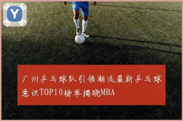 广州乒乓球队引领潮流最新乒乓球意识TOP10榜单揭晓MBA