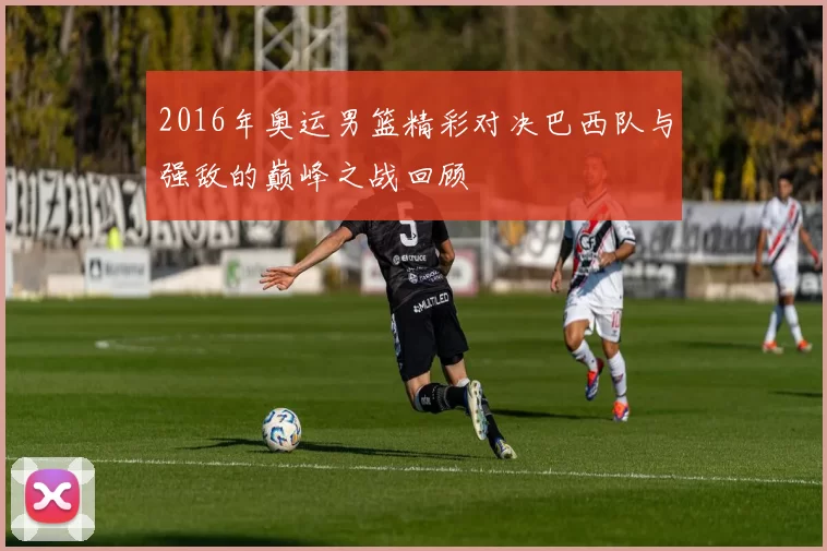 2016年奥运男篮精彩对决巴西队与强敌的巅峰之战回顾