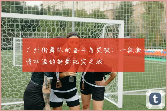 广州街舞队的奋斗与突破：一段激情四溢的街舞纪实之旅