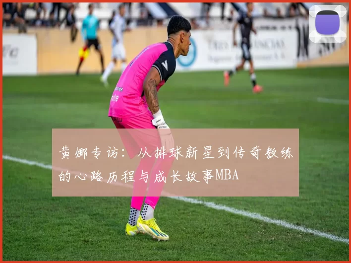 黄娜专访：从排球新星到传奇教练的心路历程与成长故事MBA