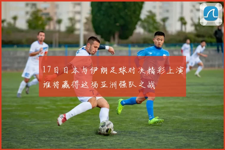 17日日本与伊朗足球对决精彩上演谁将赢得这场亚洲强队之战