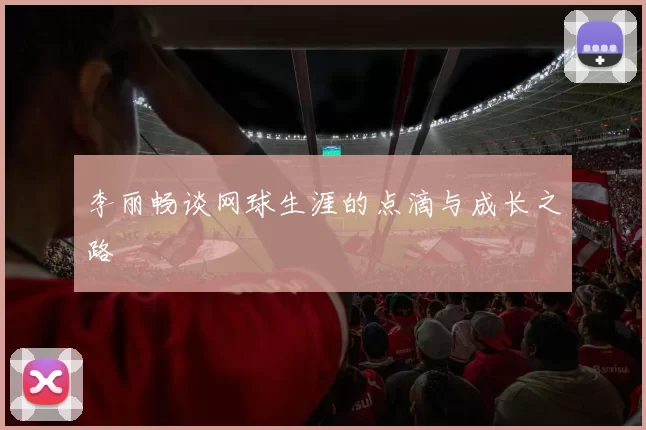 李丽畅谈网球生涯的点滴与成长之路