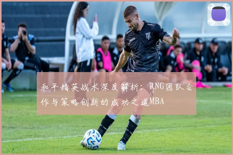 和平精英战术深度解析：RNG团队合作与策略创新的成功之道MBA