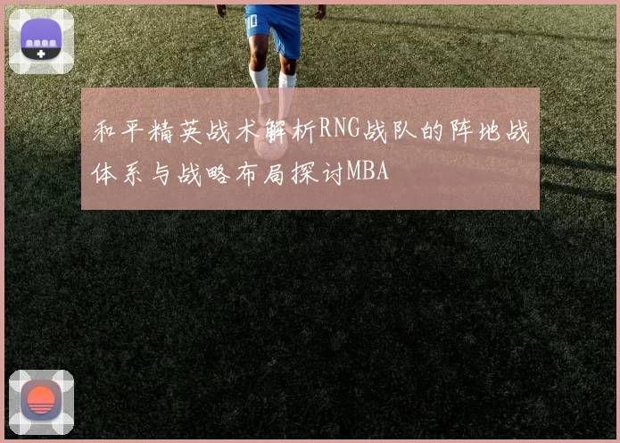 和平精英战术解析RNG战队的阵地战体系与战略布局探讨MBA