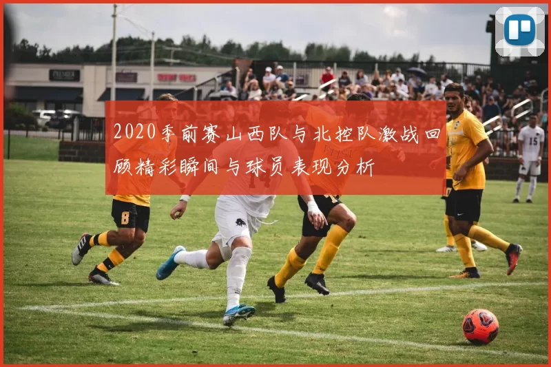 2020季前赛山西队与北控队激战回顾精彩瞬间与球员表现分析
